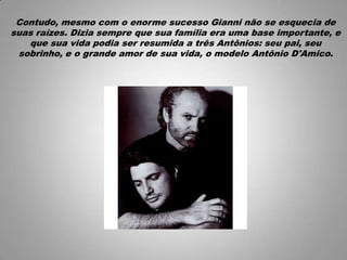 Contudo, mesmo com o enorme sucesso Gianni não se esquecia de
suas raízes. Dizia sempre que sua família era uma base importante, e
que sua vida podia ser resumida a três Antônios: seu pai, seu
sobrinho, e o grande amor de sua vida, o modelo Antônio D'Amico.
 
