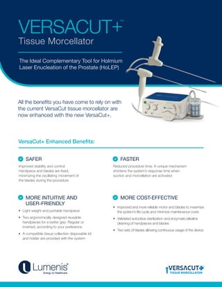 VERSACUT+™
Tissue Morcellator
All the benefits you have come to rely on with
the current VersaCut tissue morcellator are
now enhanced with the new VersaCut+.
The Ideal Complementary Tool for Holmium
Laser Enucleation of the Prostate (HoLEP)
SAFER FASTER
MORE INTUITIVE AND
USER-FRIENDLY
MORE COST-EFFECTIVE
VersaCut+ Enhanced Benefits:
Reduced procedure time: A unique mechanism
shortens the system’s response time when
suction and morcellation are activated
•	 Light weight and portable handpiece
•	 Two ergonomically designed reusable
handpieces for a better grip: Regular or
inverted, according to your preference
•	 A compatible tissue collection disposable kit
and holder are provided with the system
•	 Improved and more reliable motor and blades to maximize
the system’s life cycle and minimize maintenance costs
•	 Validated autoclave sterilization and enzymatic/alkaline
cleaning of handpieces and blades
•	 Two sets of blades allowing continuous usage of the device
Improved stability and control:
Handpiece and blades are fixed,
minimizing the oscillating movement of
the blades during the procedure
TISSUE MORCELLATOR
 