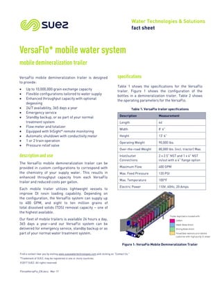 Find a contact near you by visiting www.suezwatertechnologies.com and clicking on “Contact Us.”
*Trademark of SUEZ; may be registered in one or more countries.
©2017 SUEZ. All rights reserved.
FSmobVersaFlo_EN.docx Mar-17
Water Technologies & Solutions
fact sheet
VersaFlo* mobile water system
mobile demineralization trailer
VersaFlo mobile demineralization trailer is designed
to provide:
• Up to 10,000,000 grain exchange capacity
• Flexible configurations tailored to water supply
• Enhanced throughput capacity with optional
degassing
• 24/7 availability, 365 days a year
• Emergency service
• Standby backup, or as part of your normal
treatment system
• Flow meter and totalizer
• Equipped with InSight* remote monitoring
• Automatic shutdown with conductivity meter
• 1 or 2 train operation
• Pressure relief valve
description and use
The VersaFlo mobile demineralization trailer can be
provided in custom configurations to correspond with
the chemistry of your supply water. This results in
enhanced throughput capacity from each VersaFlo
trailer and reduced costs per gallon.
Each mobile trailer utilizes lightweight vessels to
improve DI resin loading capability. Depending on
the configuration, the VersaFlo system can supply up
to 400 GPM, and eight to ten million grains of
total dissolved solids (TDS) removal capacity – one of
the highest available.
Our fleet of mobile trailers is available 24 hours a day,
365 days a year—and our VersaFlo system can be
delivered for emergency service, standby backup or as
part of your normal water treatment system.
specifications
Table 1 shows the specifications for the VersaFlo
trailer. Figure 1 shows the configuration of the
bottles in a demineralization trailer. Table 2 shows
the operating parameters for the VersaFlo.
Table 1: VersaFlo trailer specifications
Description Measurement
Length 44’
Width 8’ 6”
Height 13’ 6”
Operating Weight 90,000 lbs.
Over-the-road Weight 80,000 lbs. (incl. tractor) Max.
Inlet/outlet
Connections
2 x 2.5” NST and 1 x 4" NST
in/out with a 4" flange option
Maximum Flow 400 GPM
Max. Feed Pressure 120 PSI
Max. Temperature 100°F
Electric Power 110V, 60Hz, 20 Amps
Figure 1: VersaFlo Mobile Demineralization Trailer
 