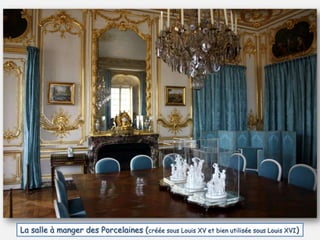 La salle à manger des Porcelaines (créée sous Louis XV et bien utilisée sous Louis XVI)
 