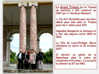 Le Grand Trianon (ou le Trianon
de marbre) a été construit en
1687 par J. Hardouin-Mansart.
« J’ai fait Versailles pour ma Cour,
Marly pour mes amis et Trianon
pour moi » selon Louis XIV.
Napoléon Bonaparte le restaure et
y fait des séjours entre 1809 et
1813.
La fille de Louis-Philippe, Marie
d’Orléans s’y marie le 18 octobre
1837.
Il devient un palais de la
République dans le cadre de
réceptions officielles ; il a accueilli
le sommet du G7 en 1982.
 