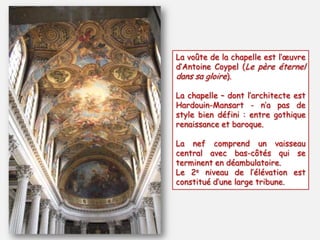 La voûte de la chapelle est l’œuvre
d’Antoine Coypel (Le père éternel
dans sa gloire).
La chapelle Ŕ dont l’architecte est
Hardouin-Mansart - n’a pas de
style bien défini : entre gothique
renaissance et baroque.
La nef comprend un vaisseau
central avec bas-côtés qui se
terminent en déambulatoire.
Le 2e niveau de l’élévation est
constitué d’une large tribune.
 