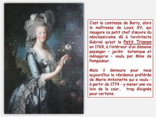 C’est la comtesse de Barry, alors
la maîtresse de Louis XV, qui
inaugure ce petit chef d’œuvre du
néoclassicisme dû à l’architecte
Gabriel qu’est le Petit Trianon
en 1769, à l’intérieur d’un domaine
paysager Ŕ jardin botanique et
ménagerie Ŕ voulu par Mme de
Pompadour.
Mais il demeure pour nous
aujourd’hui la résidence préférée
de Marie-Antoinette qui a voulu -
à partir de 1774 - y mener une vie
loin de la cour… trop éloignée
pour certains.
 