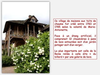 Ce village de maisons aux toits de
chaume fut créé entre 1783 et
1785 selon la volonté de Marie-
Antoinette.
Face à un étang artificiel, il
comprenait 12 chaumières à pans
de bois entourées soit d’un jardin
potager soit d’un verger.
La plus importante est celle de la
Reine reliée à celle dite « du
billard » par une galerie de bois.
 