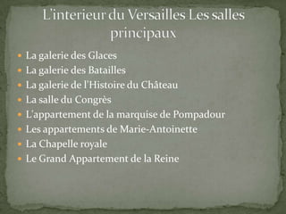  La galerie des Glaces
 La galerie des Batailles
 La galerie de l'Histoire du Château
 La salle du Congrès
 L'appartement de la marquise de Pompadour
 Les appartements de Marie-Antoinette
 La Chapelle royale
 Le Grand Appartement de la Reine
 
