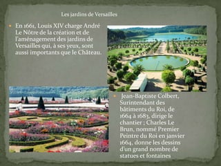 Les jardins de Versailles

 En 1661, Louis XIV charge André
  Le Nôtre de la création et de
  l’aménagement des jardins de
  Versailles qui, à ses yeux, sont
  aussi importants que le Château.




                                              Jean-Baptiste Colbert,
                                              Surintendant des
                                              bâtiments du Roi, de
                                              1664 à 1683, dirige le
                                              chantier ; Charles Le
                                              Brun, nommé Premier
                                              Peintre du Roi en janvier
                                              1664, donne les dessins
                                              d’un grand nombre de
                                              statues et fontaines
 