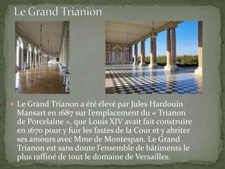  Le Grand Trianon a été élevé par Jules Hardouin
 Mansart en 1687 sur l’emplacement du « Trianon
 de Porcelaine », que Louis XIV avait fait construire
 en 1670 pour y fuir les fastes de la Cour et y abriter
 ses amours avec Mme de Montespan. Le Grand
 Trianon est sans doute l’ensemble de bâtiments le
 plus raffiné de tout le domaine de Versailles.
 