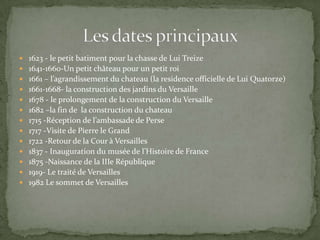  1623 - le petit batiment pour la chasse de Lui Treize
 1641-1660-Un petit château pour un petit roi
 1661 – l’agrandissement du chateau (la residence officielle de Lui Quatorze)
 1661-1668- la construction des jardins du Versaille
 1678 - le prolongement de la construction du Versaille
 1682 –la fin de la construction du chateau
 1715 -Réception de l’ambassade de Perse
 1717 -Visite de Pierre le Grand
 1722 -Retour de la Cour à Versailles
 1837 - Inauguration du musée de l’Histoire de France
 1875 -Naissance de la IIIe République
 1919- Le traité de Versailles
 1982 Le sommet de Versailles
 