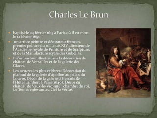  baptisé le 24 février 1619 à Paris où il est mort
  le 12 février 1690,
 un artiste peintre et décorateur français,
  premier peintre du roi Louis XIV, directeur de
  l'Académie royale de Peinture et de Sculpture,
  et de la Manufacture royale des Gobelins.
 Il s'est surtout illustré dans la décoration du
  château de Versailles et de la galerie des
  Glaces.
 Les oeuvres les plus celebres: Décoration du
  plafond de la galerie d'Apollon au palais du
  Louvre, Décor de la galerie d'Hercule de
  l'Hôtel Lambert à Paris (1649), Décor du
  château de Vaux-le-Vicomte : chambre du roi,
  Le Temps enlevant au Ciel la Vérité.
 