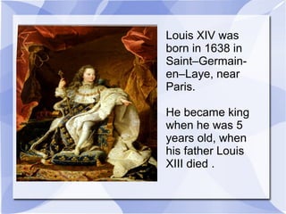 Louis XIV was
born in 1638 in
Saint–Germain-
en–Laye, near
Paris.
He became king
when he was 5
years old, when
his father Louis
XIII died .
 