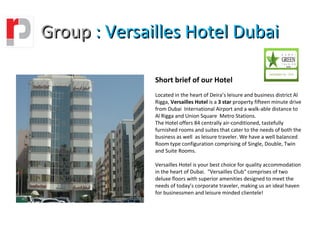 Group : Versailles Hotel Dubai

              Short brief of our Hotel
              Located in the heart of Deira’s leisure and business district Al
              Rigga, Versailles Hotel is a 3 star property fifteen minute drive
              from Dubai International Airport and a walk-able distance to
              Al Rigga and Union Square Metro Stations.
              The Hotel offers 84 centrally air-conditioned, tastefully
              furnished rooms and suites that cater to the needs of both the
              business as well as leisure traveler. We have a well balanced
              Room type configuration comprising of Single, Double, Twin
              and Suite Rooms.

              Versailles Hotel is your best choice for quality accommodation
              in the heart of Dubai. "Versailles Club" comprises of two
              deluxe floors with superior amenities designed to meet the
              needs of today’s corporate traveler, making us an ideal haven
              for businessmen and leisure minded clientele!
 