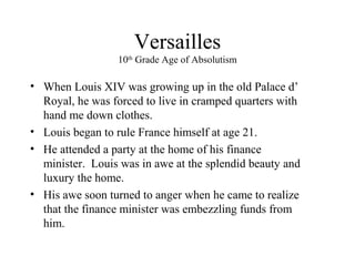 Versailles
10th
Grade Age of Absolutism
• When Louis XIV was growing up in the old Palace d’
Royal, he was forced to live in cramped quarters with
hand me down clothes.
• Louis began to rule France himself at age 21.
• He attended a party at the home of his finance
minister. Louis was in awe at the splendid beauty and
luxury the home.
• His awe soon turned to anger when he came to realize
that the finance minister was embezzling funds from
him.
 