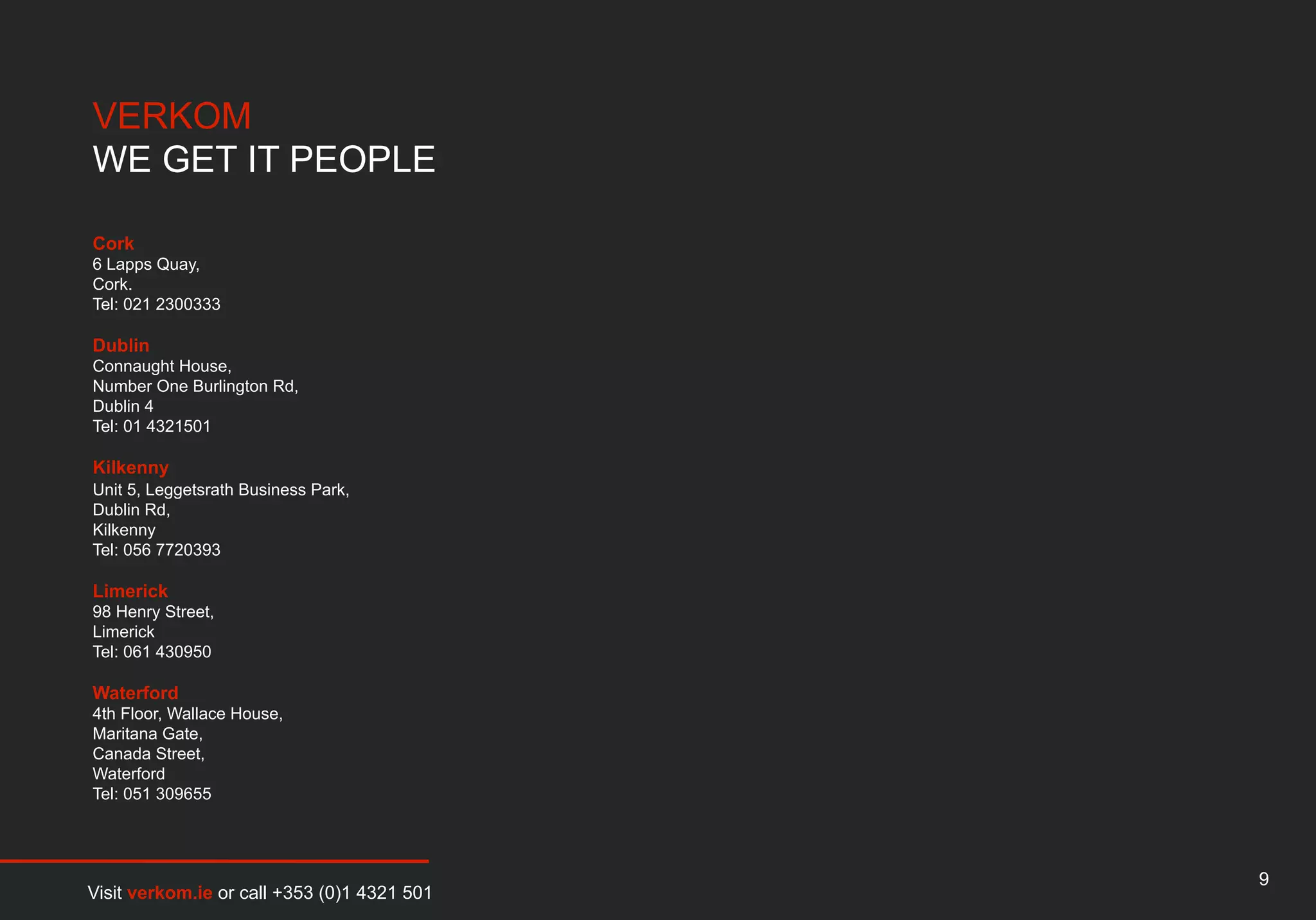 VERKOM
WE GET IT PEOPLE

Cork
6 Lapps Quay,
Cork.
Tel: 021 2300333

Dublin
Connaught House,
Number One Burlington Rd,
Dublin 4
Tel: 01 4321501

Kilkenny
Unit 5, Leggetsrath Business Park,
Dublin Rd,
Kilkenny
Tel: 056 7720393

Limerick
98 Henry Street,
Limerick
Tel: 061 430950

Waterford
4th Floor, Wallace House,
Maritana Gate,
Canada Street,
Waterford
Tel: 051 309655




                                             9
Visit verkom.ie or call +353 (0)1 4321 501
 