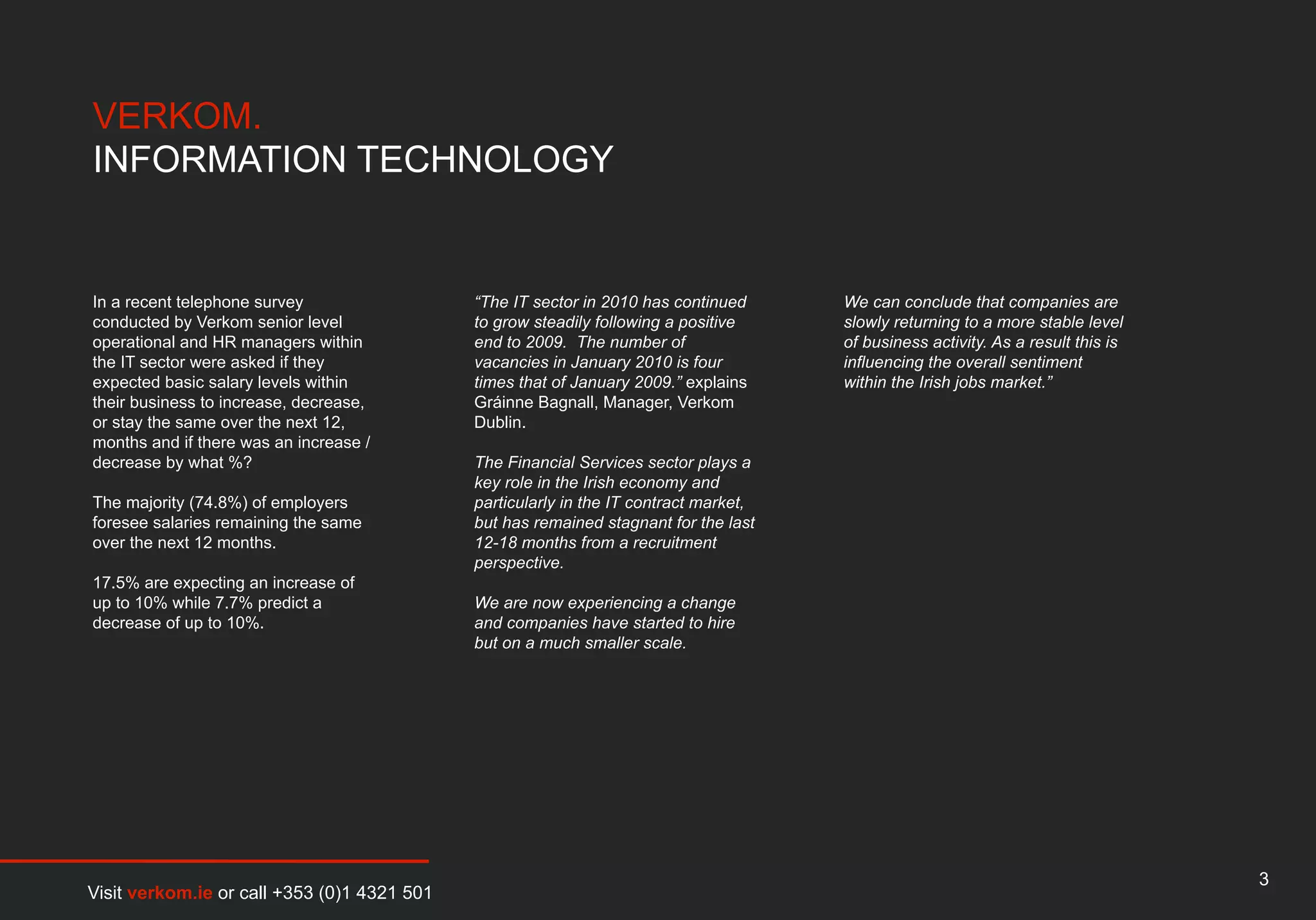 VERKOM.
INFORMATION TECHNOLOGY


In a recent telephone survey                 “The IT sector in 2010 has continued      We can conclude that companies are
conducted by Verkom senior level             to grow steadily following a positive     slowly returning to a more stable level
operational and HR managers within           end to 2009. The number of                of business activity. As a result this is
the IT sector were asked if they             vacancies in January 2010 is four         influencing the overall sentiment
expected basic salary levels within          times that of January 2009.” explains     within the Irish jobs market.”
their business to increase, decrease,        Gráinne Bagnall, Manager, Verkom
or stay the same over the next 12,           Dublin.
months and if there was an increase /
decrease by what %?                          The Financial Services sector plays a
                                             key role in the Irish economy and
The majority (74.8%) of employers            particularly in the IT contract market,
foresee salaries remaining the same          but has remained stagnant for the last
over the next 12 months.                     12-18 months from a recruitment
                                             perspective.
17.5% are expecting an increase of
up to 10% while 7.7% predict a               We are now experiencing a change
decrease of up to 10%.                       and companies have started to hire
                                             but on a much smaller scale.




                                                                                                                                   3
Visit verkom.ie or call +353 (0)1 4321 501
 