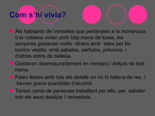 Com s’hi vivia?
 Als habitants de Versalles que pertanyien a la monarquia
  o la noblesa vivien amb tota mena de luxes, les
  senyores gastaven molts diners amb teles per fer
  bonics vestits, amb sabates, perfums, polvores, i
  d'altres estris de bellesa.
 Gastaven desmesuradament en menjars i dolços de tota
  mena.
 Feien festes amb tots els detalls on no hi faltava de res, i
   bevien grans quantitats d'alcohol.
 Tenien cents de persones treballant per ells, per satisfer
  tots els seus desitjos I necesitats.
 
