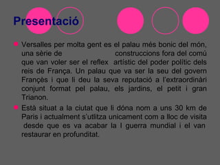 Presentació
 Versalles per molta gent es el palau més bonic del món,
  una sèrie de                   construccions fora del comú
  que van voler ser el reflex artístic del poder polític dels
  reis de França. Un palau que va ser la seu del govern
  Françès i que li deu la seva reputació a l’extraordinàri
  conjunt format pel palau, els jardins, el petit i gran
  Trianon.
 Està situat a la ciutat que li dóna nom a uns 30 km de
  Paris i actualment s’utlitza unicament com a lloc de visita
   desde que es va acabar la I guerra mundial i el van
  restaurar en profunditat.
 