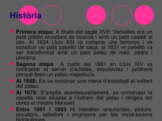 Història
 Primera etapa: A finals del segle XVII, Versalles era un
  petit poblet envoltant de boscos i amb un petit castell al
  cim. Al 1624 Lluís XIII va comprar uns terrenys i va
  construir un petit pabelló de caça, al 1631 el pabelló va
  ser transformat amb un petit palau de maó, pedra i
  pissarra.
 Segona etapa A partir del 1661 en Lluís XIV va
  contractar el servei d’artistes, arquitectes i jardiners
  perquè fesin un palau majestuós.
 Al 1668: Es va construir una mena d’enbolcall al voltant
  del palau.
 Al 1678: S’amplia desmesuradament, es construeix la
  capella reial situada a l’extrem del palau i dirigeix les
  obres el mestre Mansart.
 Entre 1661 i 1683 Hi treballen arquitectes, pintors,
  escultors, talladors i enginyers per les instal.lacions
 