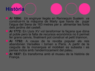 Història
 Al 1684: Un enginyer liegès en Rennequin Sualem va
  construir-hi la màquina de Marly que havia de pujar
  l'aigua del Sena de 163 metres per a alimentar les fonts
  dels jardins del castell.
 Al 1772: En Lluís XV vol tansformar la façana que dóna
  al poble pero la falta de recursos econòmics no li permet
  fer grans canvis, finalment pot construir el petit triannon.
 Al 1792: A causa de la revolta popular els reis
  abandonen Versalles i tornen a París. A partir de la
  caiguda de la monarquia el mobiliari es subasta i es
  pensa inclús amb l’enderrrocament del palau.
 Al 1837: Es transforma amb el museu de la història de
  França.
 