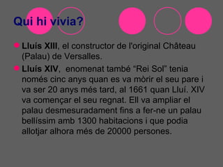 Qui hi vivia?
 Lluís XIII, el constructor de l'original Château
  (Palau) de Versalles.
 Lluís XIV, enomenat també “Rei Sol” tenia
  només cinc anys quan es va mòrir el seu pare i
  va ser 20 anys més tard, al 1661 quan Lluí. XIV
  va començar el seu regnat. Ell va ampliar el
  palau desmesuradament fins a fer-ne un palau
  bellíssim amb 1300 habitacions i que podia
  allotjar alhora més de 20000 persones.
 