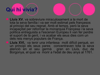 Qui hi vivia?
 Lluís XV, va sobreviure miraculosament a la mort de
  tota la seva família i va ser molt estimat pels françesos
  al principi del seu regnat. Amb el temps, però la seva
  incapaçitat per reformar la monarquia Françesa i la seva
  política entreguista a l'escenari Europeu li van fer perdre
  el suport de la gent, i va acabar els seus dies com un
  dels reis menys populars de França.
 Lluís XVI, va tenir una infantesa molt difícil perquè, en
  un principi els seus pares concentraven tota la seva
  atenció en el seu germà gran en Lluís, duc de
  Borgonya, el qual va morir a l'edat de deu anys al 1761.
 