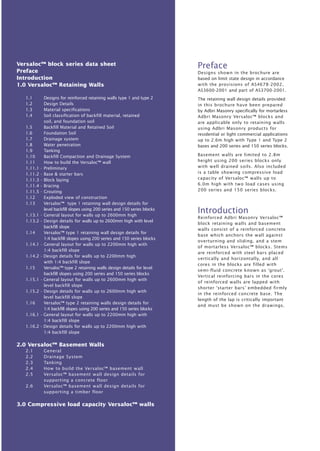 Preface 
Designs shown in the brochure are 
based on limit state design in accordance 
with the provisions of AS4678-2002, 
AS3600-2001 and part of AS3700-2001. 
The retaining wall design details provided 
in this brochure have been prepared 
by Adbri Masonry specifically for mortarless 
Adbri Masonry Versaloc™ blocks and 
are applicable only to retaining walls 
using Adbri Masonry products for 
residential or light commercial applications 
up to 2.6m high with Type 1 and Type 2 
bases and 200 series and 150 series blocks. 
Basement walls are limited to 2.8m 
height using 200 series blocks only 
with well drained soils. Also included 
is a table showing compressive load 
capacity of Versaloc™ walls up to 
6.0m high with two load cases using 
200 series and 150 series blocks. 
Introduction 
Reinforced Adbri Masonry Versaloc™ 
block retaining walls and basement 
walls consist of a reinforced concrete 
base which anchors the wall against 
overturning and sliding, and a stem 
of mortarless Versaloc™ blocks. Stems 
are reinforced with steel bars placed 
vertically and horizontally, and all 
cores in the blocks are filled with 
semi-fluid concrete known as ‘grout’. 
Vertical reinforcing bars in the cores 
of reinforced walls are lapped with 
shorter ‘starter bars’ embedded firmly 
in the reinforced concrete base. The 
length of the lap is critically important 
and must be shown on the drawings. 
Versaloc™ block series data sheet 
Preface 
Introduction 
1.0 Versaloc™ Retaining Walls 
1.1 Designs for reinforced retaining walls type 1 and type 2 
1.2 Design Details 
1.3 Material specifications 
1.4 Soil classification of backfill material, retained 
soil, and foundation soil 
1.5 Backfill Material and Retained Soil 
1.6 Foundation Soil 
1.7 Drainage system 
1.8 Water penetration 
1.9 Tanking 
1.10 Backfill Compaction and Drainage System 
1.11 How to build the Versaloc™ wall 
1.11.1 - Preliminary 
1.11.2 - Base & starter bars 
1.11.3 - Block laying 
1.11.4 - Bracing 
1.11.5 - Grouting 
1.12 Exploded view of construction 
1.13 Versaloc™ type 1 retaining wall design details for 
level backfill slopes using 200 series and 150 series blocks 
1.13.1 - General layout for walls up to 2600mm high 
1.13.2 - Design details for walls up to 2600mm high with level 
backfill slope 
1.14 Versaloc™ type 1 retaining wall design details for 
1:4 backfill slopes using 200 series and 150 series blocks 
1.14.1 - General layout for walls up to 2200mm high with 
1:4 backfill slope 
1.14.2 - Design details for walls up to 2200mm high 
with 1:4 backfill slope 
1.15 Versaloc™ type 2 retaining walls design details for level 
backfill slopes using 200 series and 150 series blocks 
1.15.1 - General layout for walls up to 2600mm high with 
level backfill slope 
1.15.2 - Design details for walls up to 2600mm high with 
level backfill slope 
1.16 Versaloc™ type 2 retaining walls design details for 
1:4 backfill slopes using 200 series and 150 series blocks 
1.16.1 - General layout for walls up to 2200mm high with 
1:4 backfill slope 
1.16.2 - Design details for walls up to 2200mm high with 
1:4 backfill slope 
2.0 Versaloc™ Basement Walls 
2.1 General 
2.2 Drainage System 
2.3 Tanking 
2.4 How to build the Versaloc™ basement wall 
2.5 Versaloc™ basement wall design details for 
supporting a concrete floor 
2.6 Versaloc™ basement wall design details for 
supporting a timber floor 
3.0 Compressive load capacity Versaloc™ walls 
 