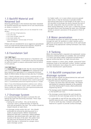 05 
Retaining wall designs in this brochure have been calculated 
for backfill material and retained soil of soil classification 
as shown in section 1.4. 
Note: The following poor quality soils are not allowed for in the 
designs: 
• very soft clay of high plasticity 
• very silty clays 
• very loose variable clayey fill 
• very loose sandy silts 
• with characteristic internal angle of friction 
below 28 degrees. 
If these soils are considered for use or aggressive groundwater 
exists an experienced professional engineer should be 
consulted and separate designs be obtained. 
1.6 Foundation Soil 
1.6.1 Wall Type 1 
The design details have been based on a foundation soil 
as described in section 1.4 and which must be excavated 
to sufficient depth to expose undisturbed material which 
is firm and dry. 
1.6.2 Wall Type 2 
It is mandatory for type 2 walls that the natural foundation 
soil is to be removed and replaced with compacted road 
base material (or equivalent) to a compacted minimum 
depth of 200mm below the base (or base plus key if included). 
Note 1: Should a designer wish to analyse a retaining wall with 
better quality retained soil than the soil nominated in section 1.4, base 
dimensions different from the tabulated values could be appropriate 
and it is recommended professional engineering advice is sought. 
Note 2: If any of the following foundation conditions exist: softness, 
poor drainage, filled ground, organic matter, variable conditions, 
heavily cracked rock, aggressive soils, then experienced professional 
engineering advice should be obtained. 
1.7 Drainage System 
It is essential that steps be taken to prevent the soil 
behind the wall from becoming saturated. These steps 
should include: 
• Sealing the soil surface - this can be done by 
covering it with a compacted layer of material 
with low permeability (eg clay). The surface should be 
sloped towards an open drain. 
• A drainage system within the soil - this should 
preferably be achieved by placing gravel to a 
width of approximately 300mm immediately 
behind the wall with a continuous 100mm diameter 
slotted pvc agricultural pipe with a geo fabric sock 
located at the base of the wall. The outlets from 
the pipe must be beyond the ends of the wall 
unless the pipe is connected to a proper storm 
water drainage system. 
For higher walls, or in cases where excessive ground 
water exists, it may be necessary to provide another 
agricultural pipe drain at mid height of the wall. If it is 
not possible to discharge the drains beyond the end of 
the wall, weep-holes may be provided (see items for 
block laying following). In this case, a collecting system 
(eg spoon drains) must discharge the water into a drainage 
system to prevent saturation of the ground in front of 
the wall. 
1.8 Water penetration 
If considered necessary to reduce the passage of water 
through the wall, for aesthetic or other reasons such a 
aggressive ground water, the earth face of the wall should 
be treated using appropriate sealing techniques (see notes 
on tanking). 
1.9 Tanking 
Where the retaining wall is required to be waterproof, various 
proprietary tanking methods are available. One such method 
is a three coat liquid rubber compound incorporating a 
special reinforcing fabric for high stressed areas. 
Another method is a heavy duty, pliable, waterproof sheet 
membrane fixed to the wall back surface. Surface coatings 
or sheet membranes must always be used in accordance 
with the manufacturer’s specifications. 
1.10 Backfill compaction and 
drainage system 
Backfill material should not placed behind the wall until 
at least ten days after grouting. 
• Backfill material should be placed and compacted 
in layers not more than 200 mm deep. The degree 
and method of compaction depends on the proposed 
use of the retaining wall. If unsure, obtain professional 
engineering device. 
• The drainage system should be installed progressively 
as the backfill soil rises. 
• The drainage system behind the wall should be 
connected to the main drainage system for the site. 
• It is advisable to seal off the top surface of the 
backfill material with a semi impermeable layer 
of soil or earth (eg clay). Compact and grade the 
material to a gutter to provide surface drainage. 
1.5 Backfill Material and 
Retained Soil 
 