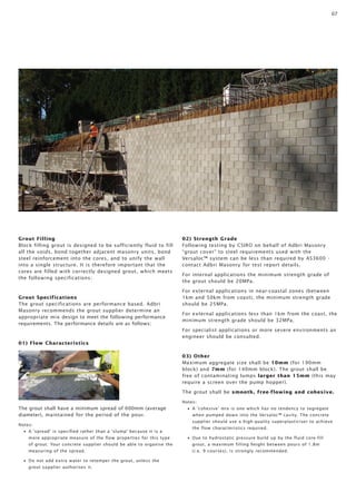 07 
Grout Filling 
Block filling grout is designed to be sufficiently fluid to fill 
all the voids, bond together adjacent masonry units, bond 
steel reinforcement into the cores, and to unify the wall 
into a single structure. It is therefore important that the 
cores are filled with correctly designed grout, which meets 
the following specifications: 
Grout Specifications 
The grout specifications are performance based. Adbri 
Masonry recommends the grout supplier determine an 
appropriate mix design to meet the following performance 
requirements. The performance details are as follows: 
01) Flow Characteristics 
The grout shall have a minimum spread of 600mm (average 
diameter), maintained for the period of the pour. 
Notes: 
• A ‘spread’ is specified rather than a ‘slump’ because it is a 
more appropriate measure of the flow properties for this type 
of grout. Your concrete supplier should be able to organise the 
measuring of the spread. 
• Do not add extra water to retemper the grout, unless the 
grout supplier authorises it. 
02) Strength Grade 
Following testing by CSIRO on behalf of Adbri Masonry 
“grout cover” to steel requirements used with the 
Versaloc™ system can be less than required by AS3600 - 
contact Adbri Masonry for test report details. 
For internal applications the minimum strength grade of 
the grout should be 20MPa. 
For external applications in near-coastal zones (between 
1km and 50km from coast), the minimum strength grade 
should be 25MPa. 
For external applications less than 1km from the coast, the 
minimum strength grade should be 32MPa. 
For specialist applications or more severe environments an 
engineer should be consulted. 
03) Other 
Maximum aggregate size shall be 10mm (for 190mm 
block) and 7mm (for 140mm block). The grout shall be 
free of contaminating lumps larger than 15mm (this may 
require a screen over the pump hopper). 
The grout shall be smooth, free-flowing and cohesive. 
Notes: 
• A ‘cohesive’ mix is one which has no tendency to segregate 
when pumped down into the Versaloc™ cavity. The concrete 
supplier should use a high-quality superplasticiser to achieve 
the flow characteristics required. 
• Due to hydrostatic pressure build up by the fluid core-fill 
grout, a maximum filling height between pours of 1.8m 
(i.e. 9 courses), is strongly recommended. 
 