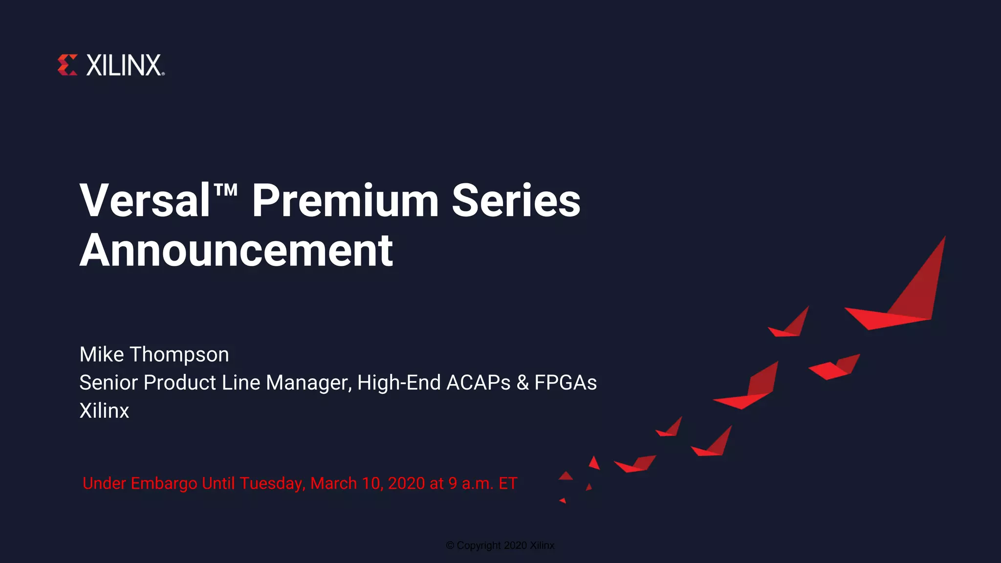 © Copyright 2020 Xilinx
Mike Thompson
Senior Product Line Manager, High-End ACAPs & FPGAs
Xilinx
Versal™ Premium Series
Announcement
Under Embargo Until Tuesday, March 10, 2020 at 9 a.m. ET
 