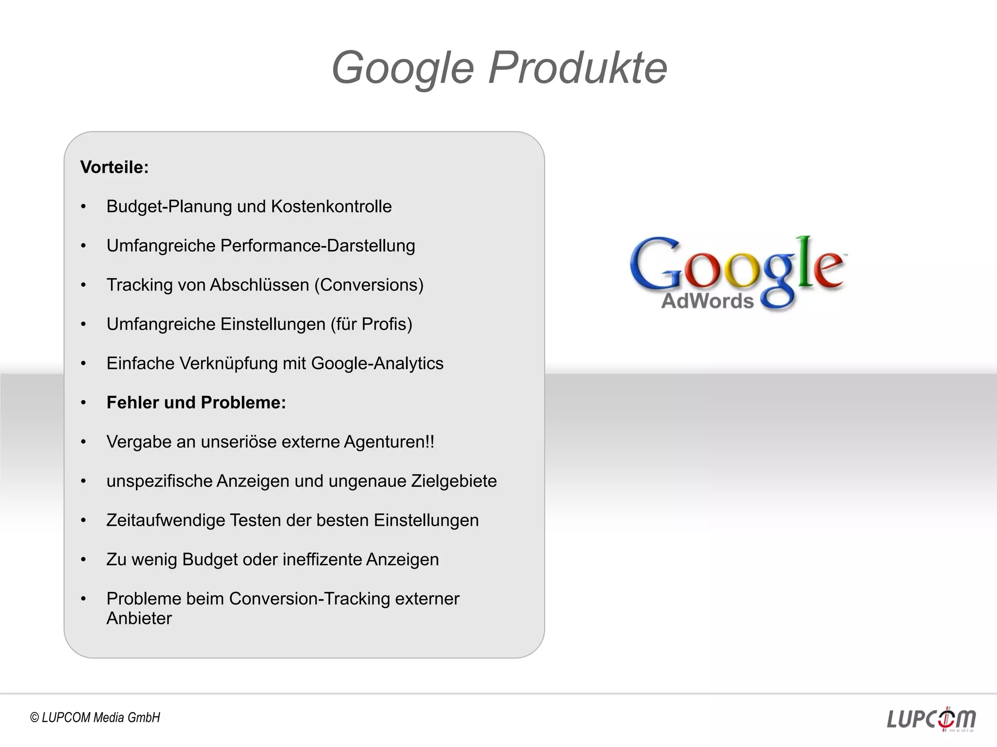 Google Produkte
       Vorteile:

       •   Budget-Planung und Kostenkontrolle

       •   Umfangreiche Performance-Darstellung

       •   Tracking von Abschlüssen (Conversions)

       •   Umfangreiche Einstellungen (für Profis)

       •   Einfache Verknüpfung mit Google-Analytics

       •   Fehler und Probleme:

       •   Vergabe an unseriöse externe Agenturen!!

       •   unspezifische Anzeigen und ungenaue Zielgebiete

       •   Zeitaufwendige Testen der besten Einstellungen

       •   Zu wenig Budget oder ineffizente Anzeigen

       •   Probleme beim Conversion-Tracking externer
           Anbieter




© LUPCOM Media GmbH
 