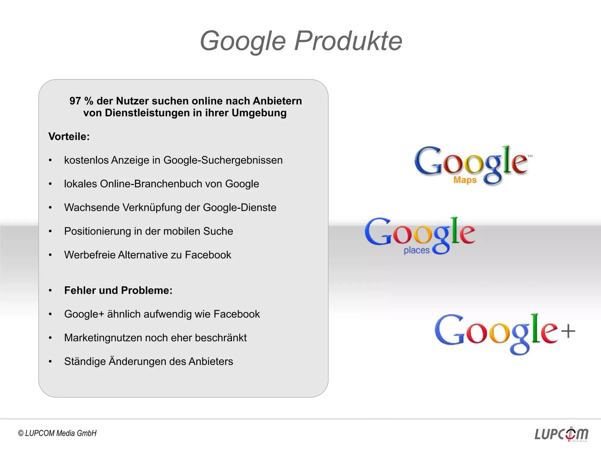 Google Produkte
            97 % der Nutzer suchen online nach Anbietern
               von Dienstleistungen in ihrer Umgebung

       Vorteile:

       •   kostenlos Anzeige in Google-Suchergebnissen

       •   lokales Online-Branchenbuch von Google

       •   Wachsende Verknüpfung der Google-Dienste

       •   Positionierung in der mobilen Suche

       •   Werbefreie Alternative zu Facebook


       •   Fehler und Probleme:

       •   Google+ ähnlich aufwendig wie Facebook

       •   Marketingnutzen noch eher beschränkt

       •   Ständige Änderungen des Anbieters




© LUPCOM Media GmbH
 