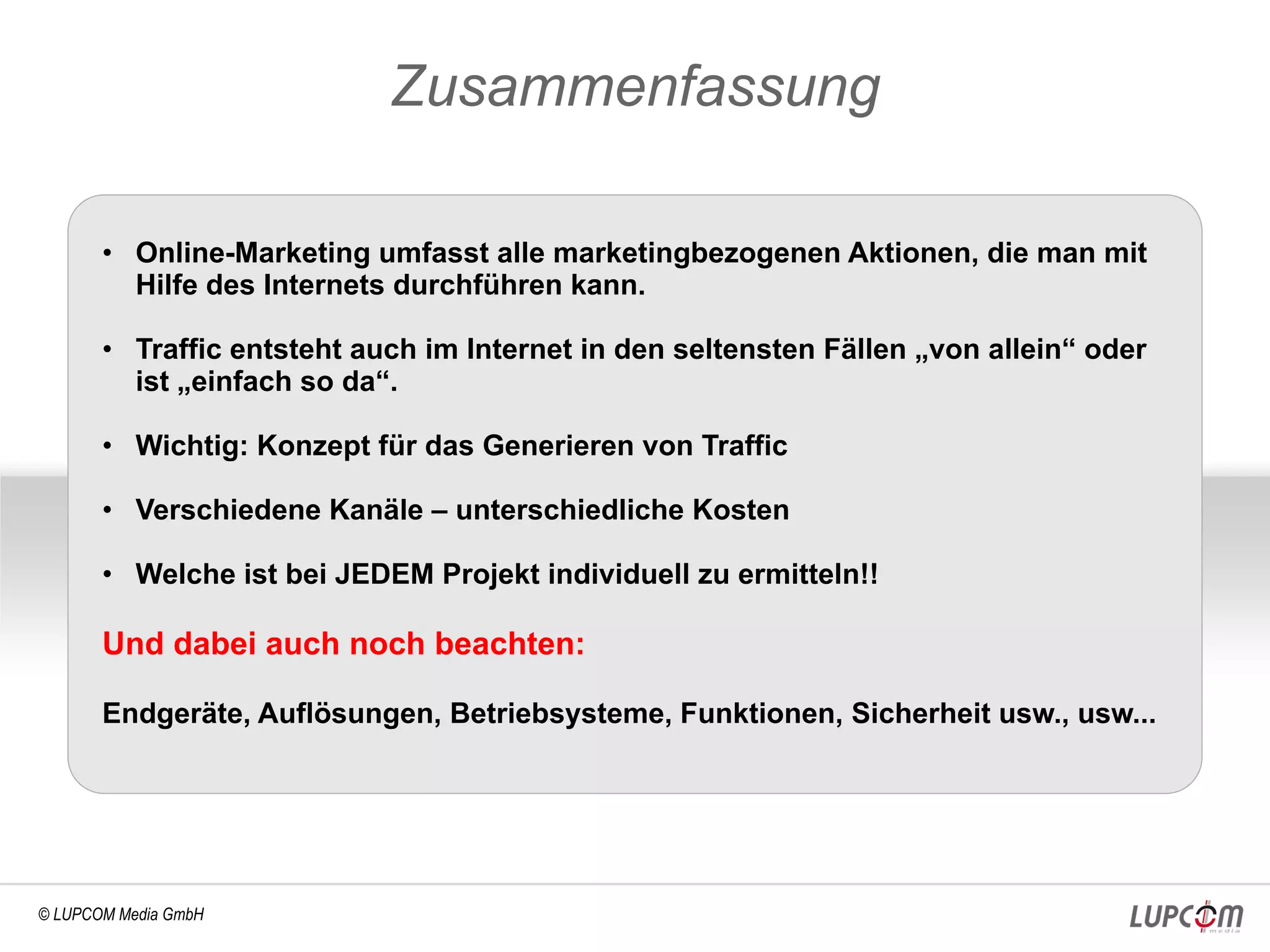 Zusammenfassung

       • Online-Marketing umfasst alle marketingbezogenen Aktionen, die man mit
         Hilfe des Internets durchführen kann.

       • Traffic entsteht auch im Internet in den seltensten Fällen „von allein“ oder
         ist „einfach so da“.

       • Wichtig: Konzept für das Generieren von Traffic

       • Verschiedene Kanäle – unterschiedliche Kosten

       • Welche ist bei JEDEM Projekt individuell zu ermitteln!!

       Und dabei auch noch beachten:

       Endgeräte, Auflösungen, Betriebsysteme, Funktionen, Sicherheit usw., usw...




© LUPCOM Media GmbH
 