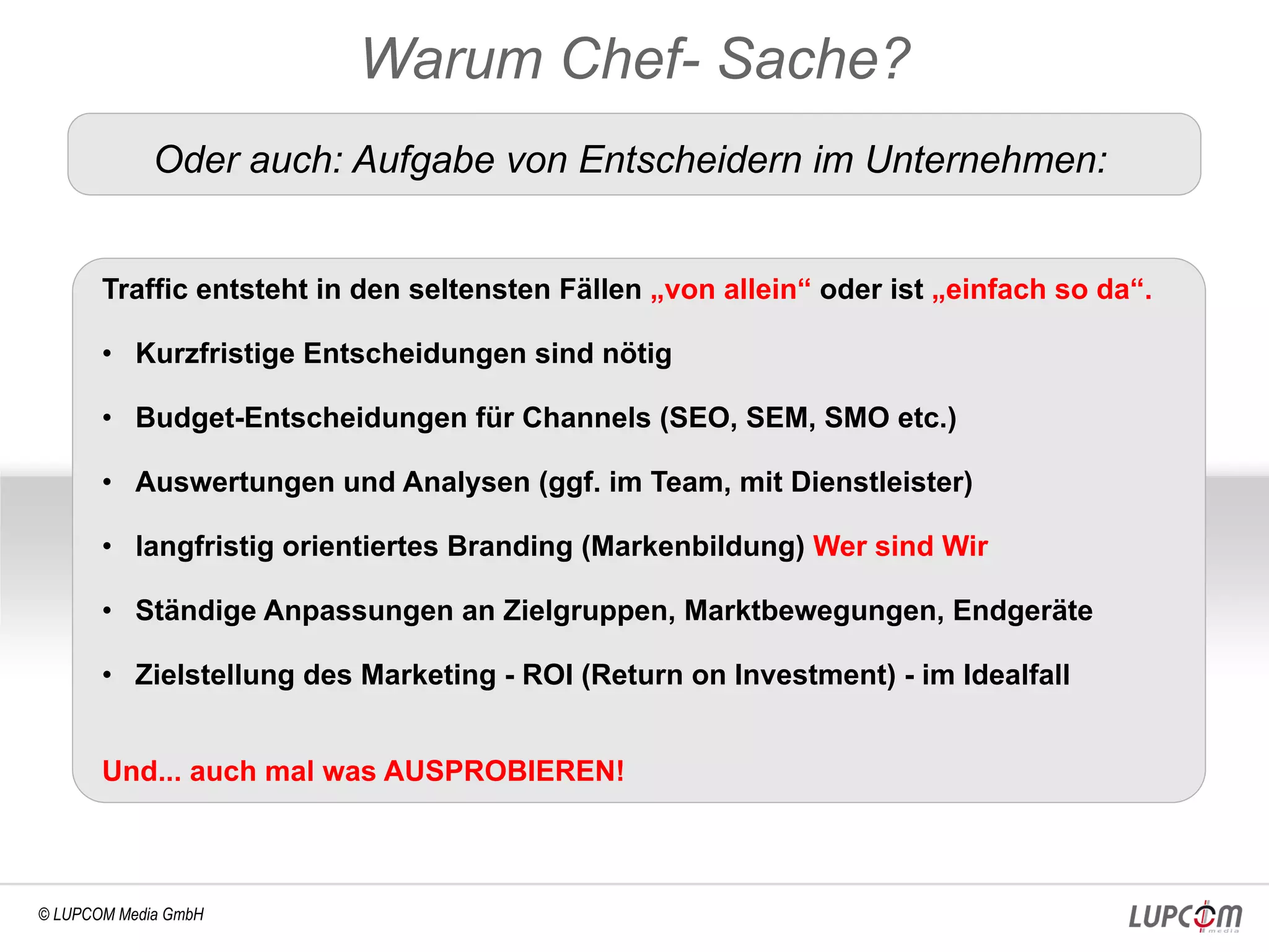 Warum Chef- Sache?
             Oder auch: Aufgabe von Entscheidern im Unternehmen:


       Traffic entsteht in den seltensten Fällen „von allein“ oder ist „einfach so da“.

       • Kurzfristige Entscheidungen sind nötig

       • Budget-Entscheidungen für Channels (SEO, SEM, SMO etc.)

       • Auswertungen und Analysen (ggf. im Team, mit Dienstleister)

       • langfristig orientiertes Branding (Markenbildung) Wer sind Wir

       • Ständige Anpassungen an Zielgruppen, Marktbewegungen, Endgeräte

       • Zielstellung des Marketing - ROI (Return on Investment) - im Idealfall


       Und... auch mal was AUSPROBIEREN!



© LUPCOM Media GmbH
 