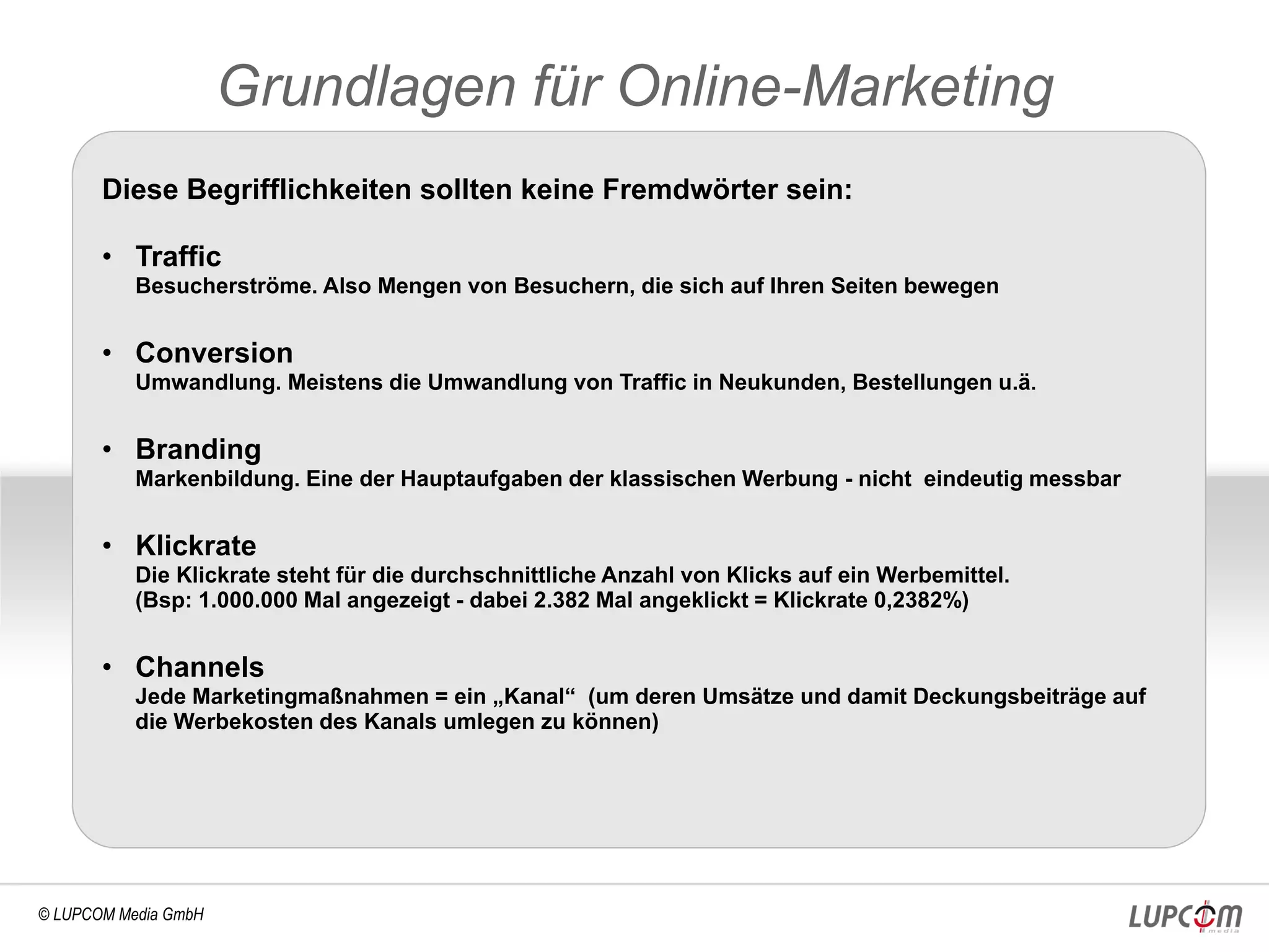 Grundlagen für Online-Marketing
       Diese Begrifflichkeiten sollten keine Fremdwörter sein:

       • Traffic
           Besucherströme. Also Mengen von Besuchern, die sich auf Ihren Seiten bewegen


       • Conversion
           Umwandlung. Meistens die Umwandlung von Traffic in Neukunden, Bestellungen u.ä.


       • Branding
           Markenbildung. Eine der Hauptaufgaben der klassischen Werbung - nicht eindeutig messbar


       • Klickrate
           Die Klickrate steht für die durchschnittliche Anzahl von Klicks auf ein Werbemittel.
           (Bsp: 1.000.000 Mal angezeigt - dabei 2.382 Mal angeklickt = Klickrate 0,2382%)


       • Channels
           Jede Marketingmaßnahmen = ein „Kanal“ (um deren Umsätze und damit Deckungsbeiträge auf
           die Werbekosten des Kanals umlegen zu können)




© LUPCOM Media GmbH
 