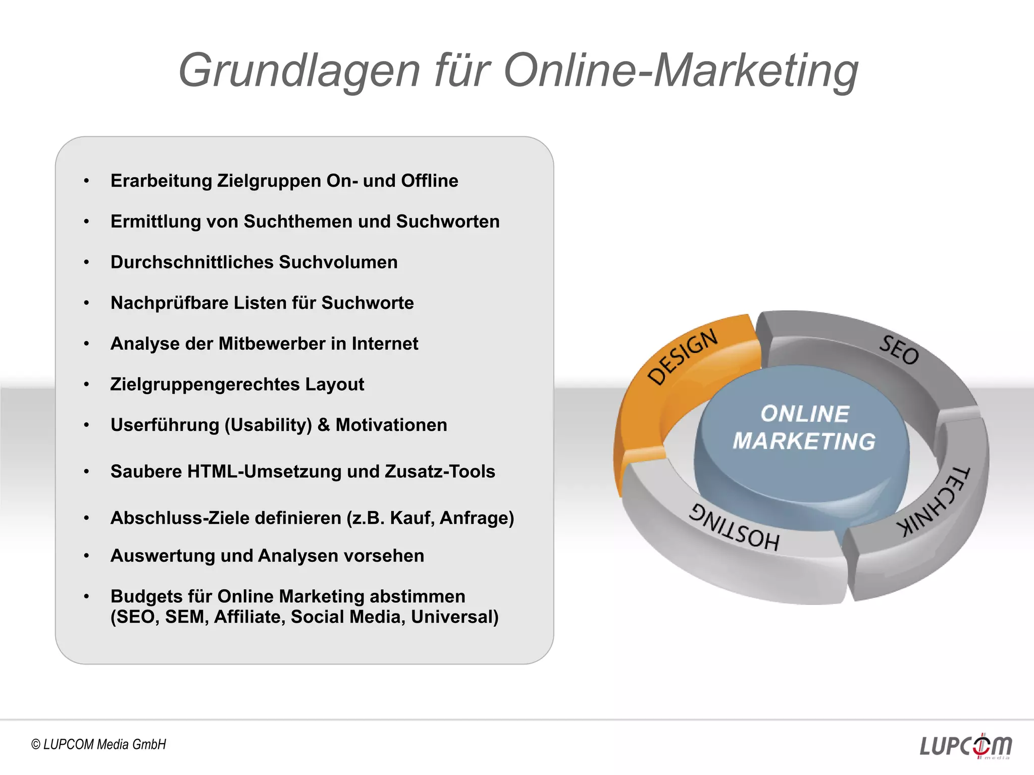 Grundlagen für Online-Marketing

       •   Erarbeitung Zielgruppen On- und Offline

       •   Ermittlung von Suchthemen und Suchworten

       •   Durchschnittliches Suchvolumen

       •   Nachprüfbare Listen für Suchworte

       •   Analyse der Mitbewerber in Internet

       •   Zielgruppengerechtes Layout

       •   Userführung (Usability) & Motivationen

       •   Saubere HTML-Umsetzung und Zusatz-Tools

       •   Abschluss-Ziele definieren (z.B. Kauf, Anfrage)

       •   Auswertung und Analysen vorsehen

       •   Budgets für Online Marketing abstimmen
           (SEO, SEM, Affiliate, Social Media, Universal)




© LUPCOM Media GmbH
 