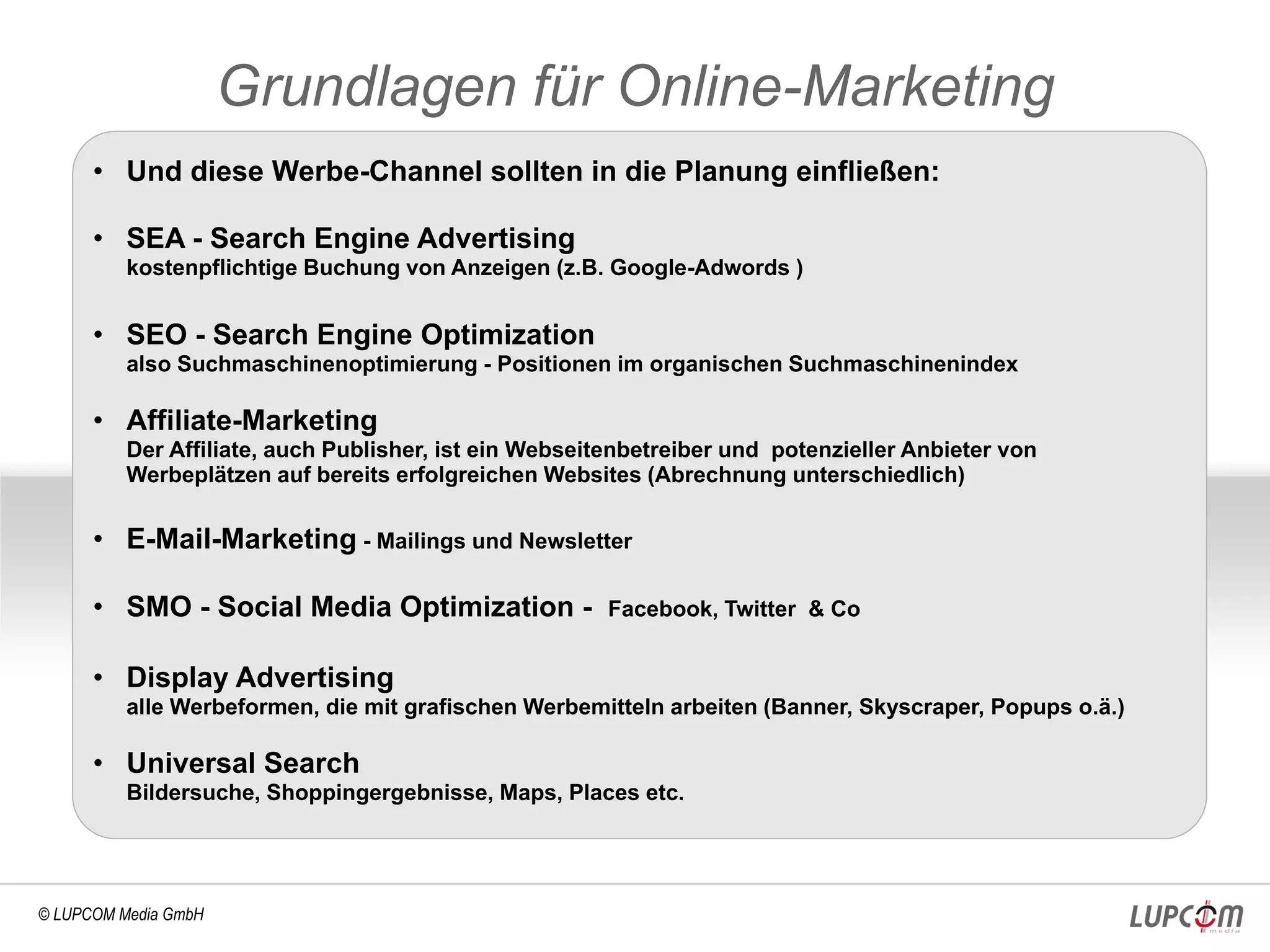Grundlagen für Online-Marketing
      • Und diese Werbe-Channel sollten in die Planung einfließen:

      • SEA - Search Engine Advertising
          kostenpflichtige Buchung von Anzeigen (z.B. Google-Adwords )


      • SEO - Search Engine Optimization
          also Suchmaschinenoptimierung - Positionen im organischen Suchmaschinenindex

      • Affiliate-Marketing
          Der Affiliate, auch Publisher, ist ein Webseitenbetreiber und potenzieller Anbieter von
          Werbeplätzen auf bereits erfolgreichen Websites (Abrechnung unterschiedlich)

      • E-Mail-Marketing - Mailings und Newsletter

      • SMO - Social Media Optimization -               Facebook, Twitter & Co


      • Display Advertising
          alle Werbeformen, die mit grafischen Werbemitteln arbeiten (Banner, Skyscraper, Popups o.ä.)

      • Universal Search
          Bildersuche, Shoppingergebnisse, Maps, Places etc.




© LUPCOM Media GmbH
 
