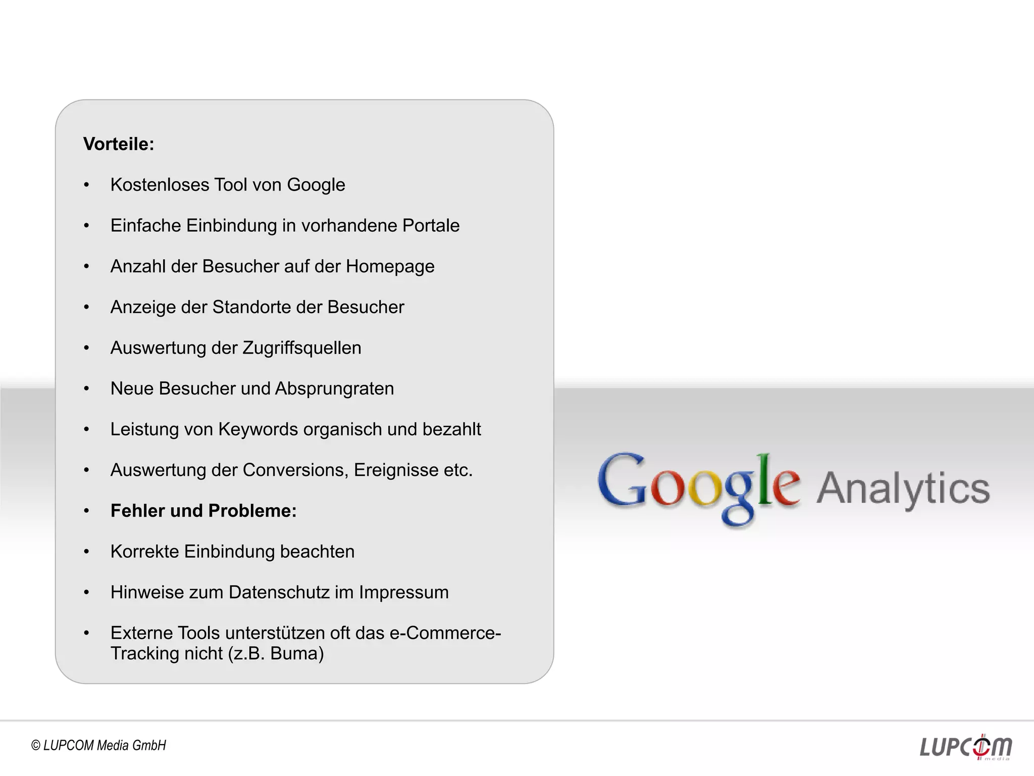 Vorteile:

       •   Kostenloses Tool von Google

       •   Einfache Einbindung in vorhandene Portale

       •   Anzahl der Besucher auf der Homepage

       •   Anzeige der Standorte der Besucher

       •   Auswertung der Zugriffsquellen

       •   Neue Besucher und Absprungraten

       •   Leistung von Keywords organisch und bezahlt

       •   Auswertung der Conversions, Ereignisse etc.

       •   Fehler und Probleme:

       •   Korrekte Einbindung beachten

       •   Hinweise zum Datenschutz im Impressum

       •   Externe Tools unterstützen oft das e-Commerce-
           Tracking nicht (z.B. Buma)



© LUPCOM Media GmbH
 