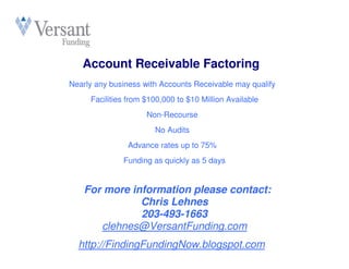 Account Receivable Factoring
Nearly any business with Accounts Receivable may qualify
     Facilities from $100,000 to $10 Million Available
                     Non-Recourse
                       No Audits
               Advance rates up to 75%
              Funding as quickly as 5 days


    For more information please contact:
               Chris Lehnes
               203-493-1663
       clehnes@VersantFunding.com
  http://FindingFundingNow.blogspot.com
 