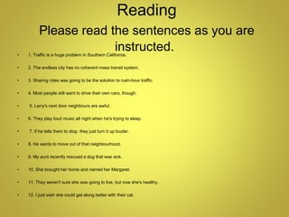 Reading
Please read the sentences as you are
instructed.
• 1. Traffic is a huge problem in Southern California.
• 2. The endless city has no coherent mass transit system.
• 3. Sharing rides was going to be the solution to rush-hour traffic.
• 4. Most people still want to drive their own cars, though.
• 5. Larry's next door neighbours are awful.
• 6. They play loud music all night when he's trying to sleep.
• 7. If he tells them to stop, they just turn it up louder.
• 8. He wants to move out of that neighbourhood.
• 9. My aunt recently rescued a dog that was sick.
• 10. She brought her home and named her Margaret.
• 11. They weren't sure she was going to live, but now she's healthy.
• 12. I just wish she could get along better with their cat.
 