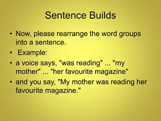 Sentence Builds
• Now, please rearrange the word groups
into a sentence.
• Example:
• a voice says, "was reading" ... "my
mother" ... "her favourite magazine"
• and you say, "My mother was reading her
favourite magazine."
 
