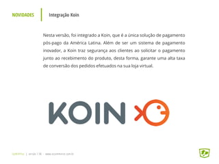 NOVIDADES Integração Koin
UpWithYou | versão 1.96 - www.ezcommerce.com.br
Nesta versão, foi integrado a Koin, que é a única solução de pagamento
pós-pago da América Latina. Além de ser um sistema de pagamento
inovador, a Koin traz segurança aos clientes ao solicitar o pagamento
junto ao recebimento do produto, desta forma, garante uma alta taxa
de conversão dos pedidos efetuados na sua loja virtual.
 