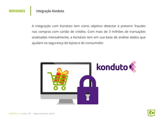 NOVIDADES Integração Konduto
UpWithYou | versão 1.96 - www.ezcommerce.com.br
A integração com Konduto tem como objetivo detectar e prevenir fraudes
nas compras com cartão de crédito. Com mais de 3 milhões de transações
analisadas mensalmente, a Konduto tem em sua base de análise dados que
ajudam na segurança do lojista e do consumidor.
 