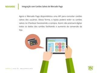 NOVIDADES Integração com Cartões Salvos do Mercado Pago
Agora o Mercado Pago disponibilizou uma API para consultar cartões
salvos dos usuários. Dessa forma, o lojista poderá exibir os cartões
salvos no Checkout favorecendo a compra. Assim não precisará digitar
todos os dados dos cartões facilitando o aumento da conversão da
loja.
UpWithYou | versão 1.96 - www.ezcommerce.com.br
 