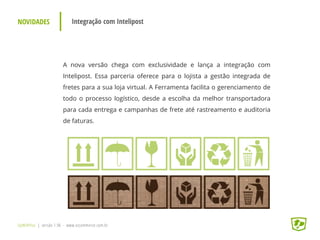 NOVIDADES Integração com Intelipost
UpWithYou | versão 1.96 - www.ezcommerce.com.br
A nova versão chega com exclusividade e lança a integração com
Intelipost. Essa parceria oferece para o lojista a gestão integrada de
fretes para a sua loja virtual. A Ferramenta facilita o gerenciamento de
todo o processo logístico, desde a escolha da melhor transportadora
para cada entrega e campanhas de frete até rastreamento e auditoria
de faturas.
 