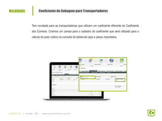 MELHORIAS Coeficiente de Cubagem para Transportadores
UpWithYou | versão 1.98 - www.ezcommerce.com.br
Tem novidade para as transportadoras que utilizam um coeficiente diferente do Coeficiente
dos Correios. Criamos um campo para o cadastro do coeficiente que será utilizado para o
cálculo do peso cúbico na consulta da tabela de ceps e pesos importados.
 