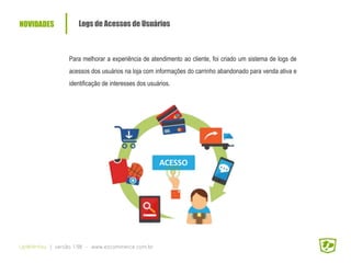 NOVIDADES Logs de Acessos de Usuários
Para melhorar a experiência de atendimento ao cliente, foi criado um sistema de logs de
acessos dos usuários na loja com informações do carrinho abandonado para venda ativa e
identificação de interesses dos usuários.
UpWithYou | versão 1.98 - www.ezcommerce.com.br
ACESSO
 