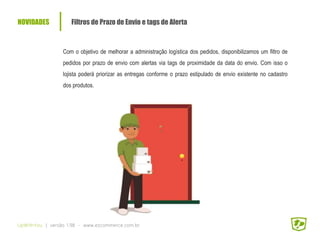 NOVIDADES Filtros de Prazo de Envio e tags de Alerta
UpWithYou | versão 1.98 - www.ezcommerce.com.br
Com o objetivo de melhorar a administração logística dos pedidos, disponibilizamos um filtro de
pedidos por prazo de envio com alertas via tags de proximidade da data do envio. Com isso o
lojista poderá priorizar as entregas conforme o prazo estipulado de envio existente no cadastro
dos produtos.
 