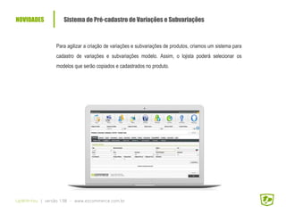 NOVIDADES Sistema de Pré-cadastro de Variações e Subvariações
UpWithYou | versão 1.98 - www.ezcommerce.com.br
Para agilizar a criação de variações e subvariações de produtos, criamos um sistema para
cadastro de variações e subvariações modelo. Assim, o lojista poderá selecionar os
modelos que serão copiados e cadastrados no produto.
 