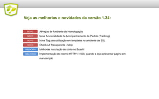 Veja as melhorias e novidades da versão 1.34:


 NOVO      Ativação de Ambiente de Homologação
 NOVO      Nova funcionalidade de Acompanhamento de Pedido (Tracking)
 NOVO      Nova Tag para utilização em templates no ambiente de SSL
 NOVO      Checkout Transparente - Moip
MELHORIA   Melhorias na criação de conta no Bcash!
MELHORIA   Implementação do retorno HTTP/1.1 500, quando a loja apresentar página em
           manutenção
 
