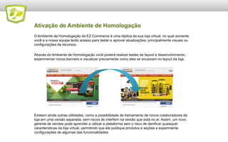 Ativação de Ambiente de Homologação
O Ambiente de Homologação da EZ Commerce é uma réplica da sua loja virtual, no qual somente
você e a nossa equipe terão acesso para testar e aprovar atualizações, principalmente visuais ou
configurações de recursos.

Através do Ambiente de Homologação você poderá realizar testes de layout e desenvolvimento,
experimentar novos banners e visualizar previamente como eles se encaixam no layout da loja.




Existem ainda outras utilidades, como a possibilidade de treinamento de novos colaboradores da
loja em uma versão separada, sem riscos de interferir na versão que está no ar. Assim, um novo
gerente de vendas pode aprender a utilizar a plataforma sem o risco de danificar quaisquer
características da loja virtual, permitindo que ele publique produtos e seções e experimente
configurações de algumas das funcionalidades.
 