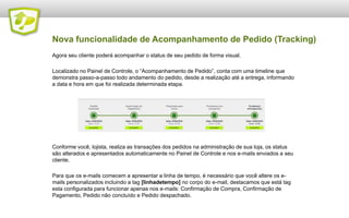 Nova funcionalidade de Linha de Tempo(Tracking)
Agora seu cliente poderá acompanhar o status de seu pedido de forma visual.

Localizado no Painel de Controle, a “Linha de Tempo”, conta com uma timeline que demonstra
passo-a-passo todo andamento do pedido, desde a realização até a entrega, informando a data e
hora em que foi realizada determinada etapa.




Conforme você, lojista, realiza as transações dos pedidos na administração de sua loja, os status
são alterados e apresentados automaticamente no Painel de Controle e nos e-mails enviados a seu
cliente.

Veja no próximo slide como configurar sua Linha de Tempo...
 